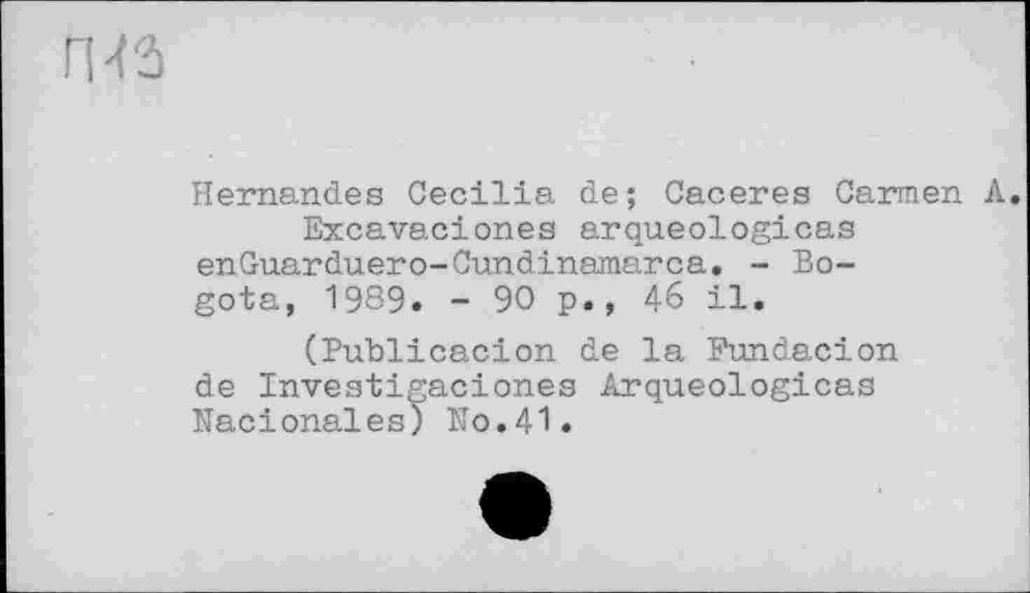 ﻿Hernandes Cecilia de; Caceres Carmen Л.
Excavaciones arqueologicas enGuarduero-Cundinamarca. - Bogota, 1989. - 90 p., 4-6 il.
(Publicacion de la Fundacion de Investigaciones Arqueologicas Nacionales) IT0.4I.